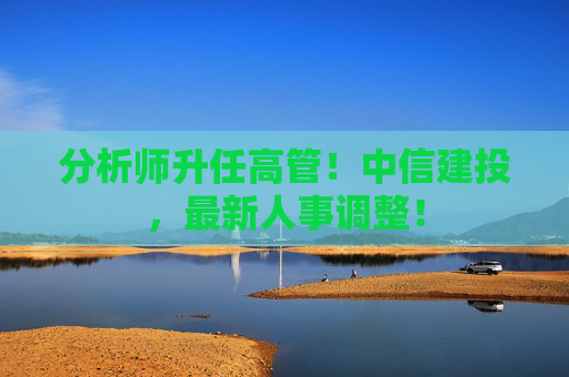 分析师升任高管！中信建投，最新人事调整！