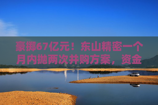 豪掷67亿元！东山精密一个月内抛两次并购方案，资金承压商誉悬顶
