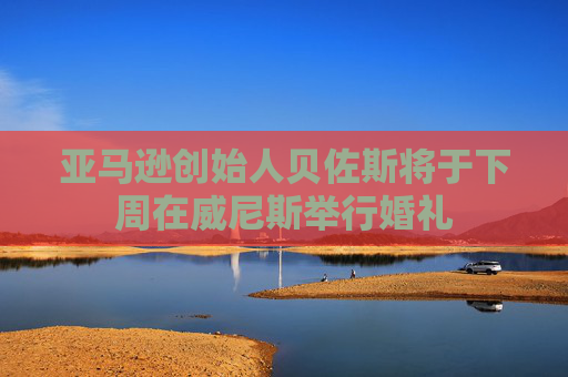 亚马逊创始人贝佐斯将于下周在威尼斯举行婚礼