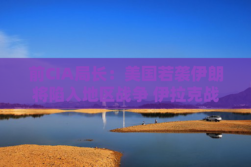 前CIA局长：美国若袭伊朗将陷入地区战争 伊拉克战争是 “严重错误”