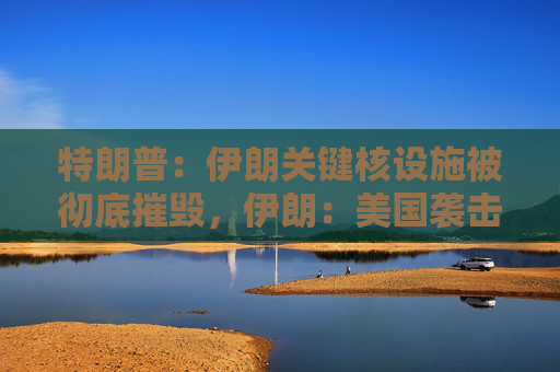 特朗普：伊朗关键核设施被彻底摧毁，伊朗：美国袭击将带来可怕后果