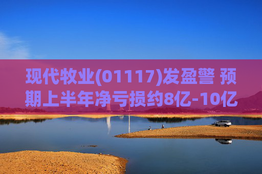 现代牧业(01117)发盈警 预期上半年净亏损约8亿-10亿元