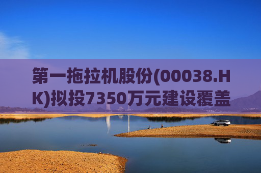 第一拖拉机股份(00038.HK)拟投7350万元建设覆盖件涂装线技改项目