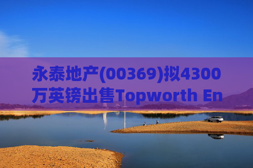 永泰地产(00369)拟4300万英镑出售Topworth Enterprises 的全部股权