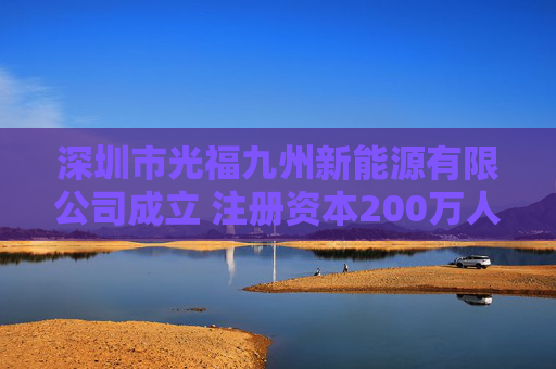 深圳市光福九州新能源有限公司成立 注册资本200万人民币