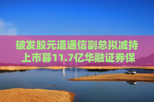 破发股元道通信副总拟减持 上市募11.7亿华融证券保荐