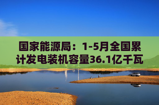国家能源局：1-5月全国累计发电装机容量36.1亿千瓦