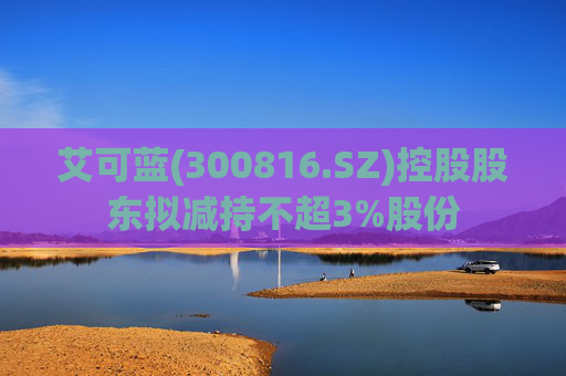 艾可蓝(300816.SZ)控股股东拟减持不超3%股份