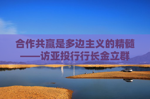 合作共赢是多边主义的精髓——访亚投行行长金立群
