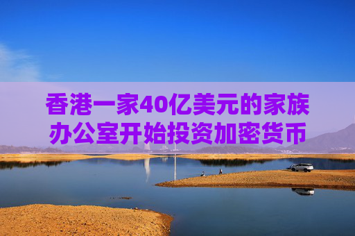 香港一家40亿美元的家族办公室开始投资加密货币