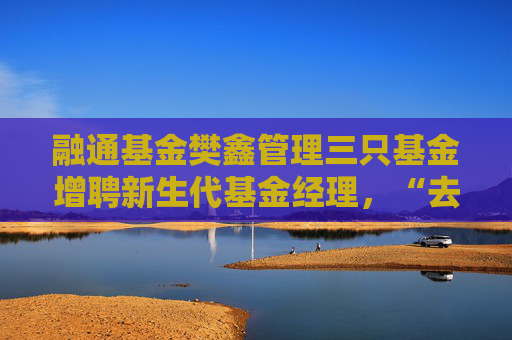 融通基金樊鑫管理三只基金增聘新生代基金经理，“去明星化”亟待解决