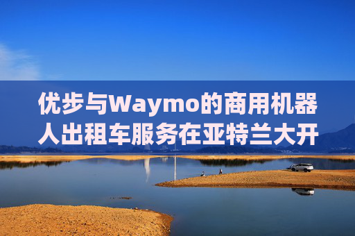 优步与Waymo的商用机器人出租车服务在亚特兰大开业