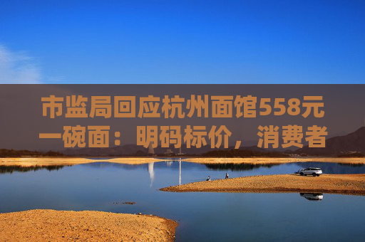 市监局回应杭州面馆558元一碗面：明码标价，消费者可自主选择
