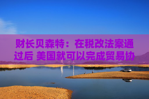 财长贝森特：在税改法案通过后 美国就可以完成贸易协议