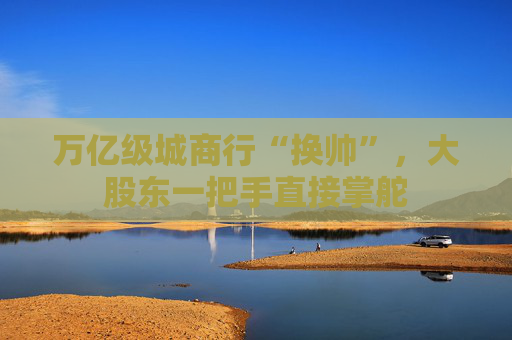 万亿级城商行“换帅”，大股东一把手直接掌舵