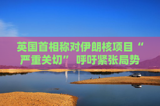 英国首相称对伊朗核项目“严重关切” 呼吁紧张局势降温  第1张