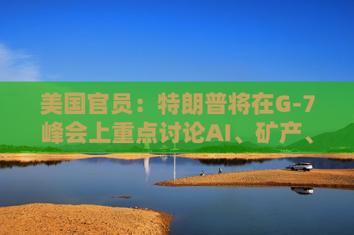 美国官员：特朗普将在G-7峰会上重点讨论AI、矿产、能源和贸易问题