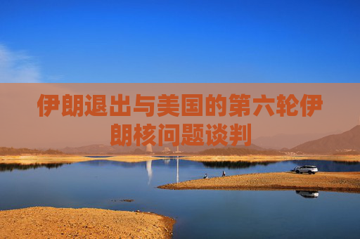 伊朗退出与美国的第六轮伊朗核问题谈判