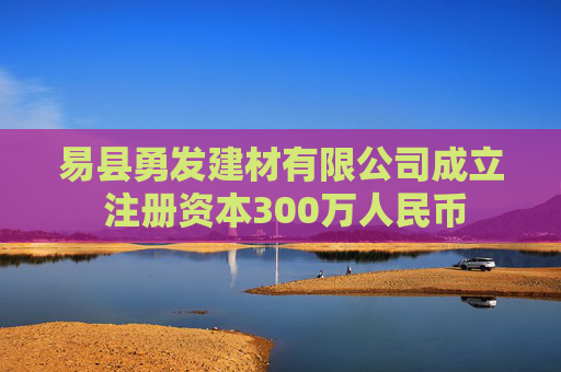 易县勇发建材有限公司成立 注册资本300万人民币