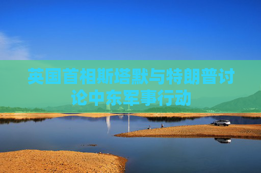 英国首相斯塔默与特朗普讨论中东军事行动