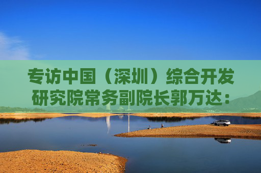 专访中国（深圳）综合开发研究院常务副院长郭万达：深圳综改新动作，为何要在这三个方面创新升级？