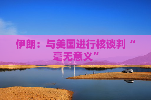 伊朗：与美国进行核谈判“毫无意义”