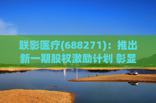 联影医疗(688271)：推出新一期股权激励计划 彰显长期发展信心