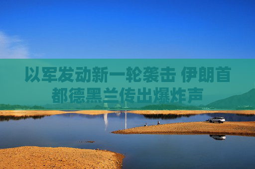 以军发动新一轮袭击 伊朗首都德黑兰传出爆炸声