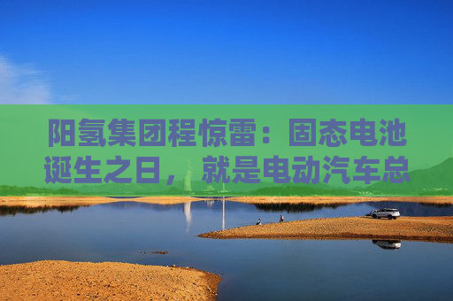 阳氢集团程惊雷：固态电池诞生之日， 就是电动汽车总体成本大幅度下降之时
