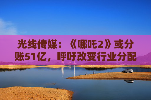 光线传媒：《哪吒2》或分账51亿，呼吁改变行业分配格局