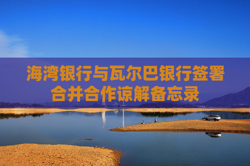 海湾银行与瓦尔巴银行签署合并合作谅解备忘录
