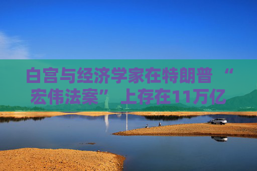 白宫与经济学家在特朗普 “宏伟法案” 上存在11万亿美元的差距
