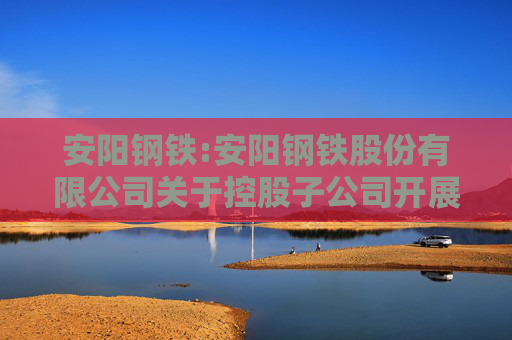 安阳钢铁:安阳钢铁股份有限公司关于控股子公司开展融资租赁业务的公告