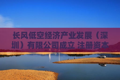 长风低空经济产业发展（深圳）有限公司成立 注册资本1500万人民币