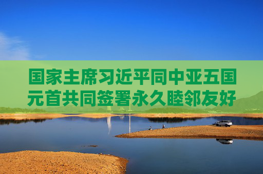 国家主席习近平同中亚五国元首共同签署永久睦邻友好合作条约