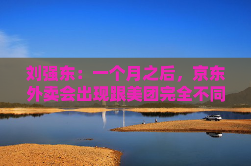 刘强东：一个月之后，京东外卖会出现跟美团完全不同的商业模式