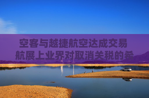 空客与越捷航空达成交易 航展上业界对取消关税的希望升温