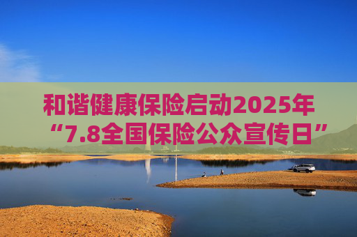 和谐健康保险启动2025年“7.8全国保险公众宣传日”活动