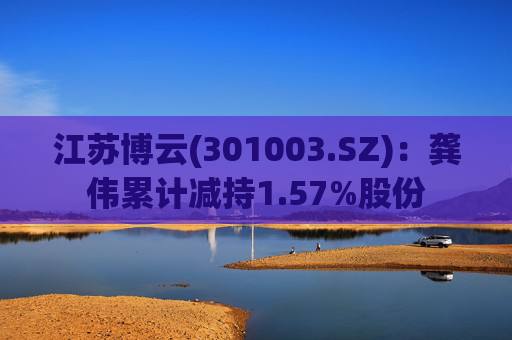 江苏博云(301003.SZ)：龚伟累计减持1.57%股份