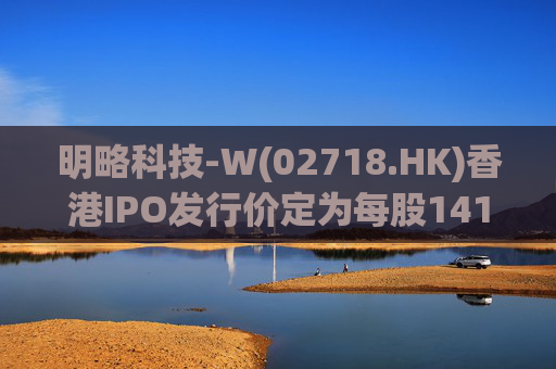 明略科技-W(02718.HK)香港IPO发行价定为每股141港元 净筹9.02亿港元