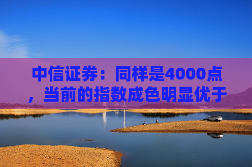 中信证券：同样是4000点，当前的指数成色明显优于2015年同期