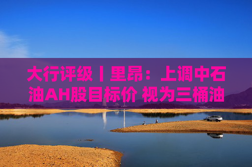 大行评级丨里昂：上调中石油AH股目标价 视为三桶油中首选