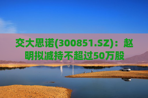 交大思诺(300851.SZ)：赵明拟减持不超过50万股