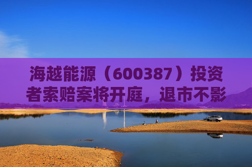 海越能源（600387）投资者索赔案将开庭，退市不影响索赔