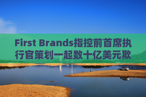 First Brands指控前首席执行官策划一起数十亿美元欺诈案