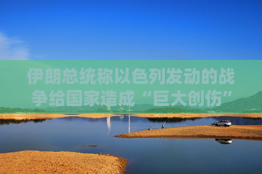 伊朗总统称以色列发动的战争给国家造成“巨大创伤”