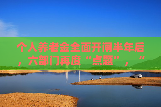 个人养老金全面开闸半年后，六部门再度“点题”，“开户热、缴存冷”如何破局？