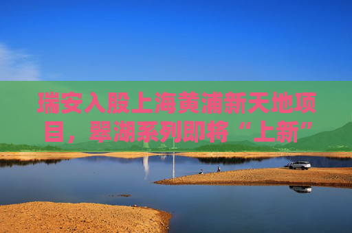 瑞安入股上海黄浦新天地项目，翠湖系列即将“上新”