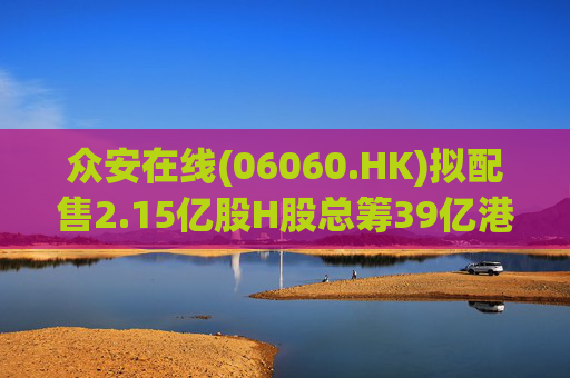 众安在线(06060.HK)拟配售2.15亿股H股总筹39亿港元 加码金融科技与资本补充