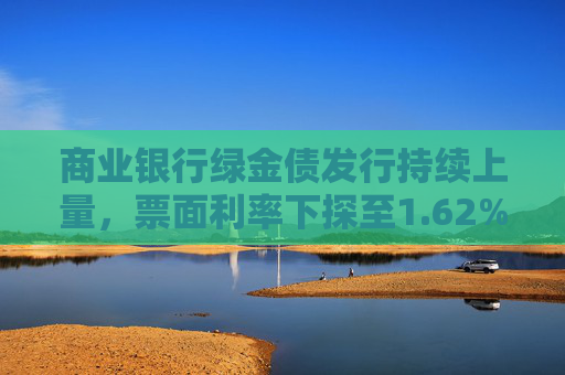 商业银行绿金债发行持续上量，票面利率下探至1.62%，年内募资已超1700亿
